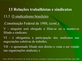 Fonte: ARAUJO, Luis César G. de. Gestão de Pessoas; estratégias e integração organizacional São Paulo: Atlas, 2006.
13 Relações trabalhistas e sindicatos
13.3 O sindicalismo brasileiro
.Constituição Federal de 1988, (cont.):
V - ninguém será obrigado a filiar-se ou a manter-se
filiado a sindicato;
VI - é obrigatória a participação dos sindicatos nas
negociações coletivas de trabalho;
VII - o aposentado filiado tem direito a votar e ser votado
nas organizações sindicais; e
 