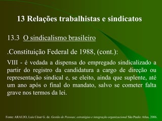 Fonte: ARAUJO, Luis César G. de. Gestão de Pessoas; estratégias e integração organizacional São Paulo: Atlas, 2006.
13 Relações trabalhistas e sindicatos
13.3 O sindicalismo brasileiro
.Constituição Federal de 1988, (cont.):
VIII - é vedada a dispensa do empregado sindicalizado a
partir do registro da candidatura a cargo de direção ou
representação sindical e, se eleito, ainda que suplente, até
um ano após o final do mandato, salvo se cometer falta
grave nos termos da lei.
 