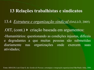 Fonte: ARAUJO, Luis César G. de. Gestão de Pessoas; estratégias e integração organizacional São Paulo: Atlas, 2006.
13 Relações trabalhistas e sindicatos
13.4 Estrutura e organização sindical (DALLÓ, 2005)
.OIT, (cont.) criação baseada em argumentos:
-Humanitários: questionando as condições injustas, difíceis
e degradantes a que muitas pessoas são submetidas
diariamente nas organizações onde exercem suas
atividades;
 