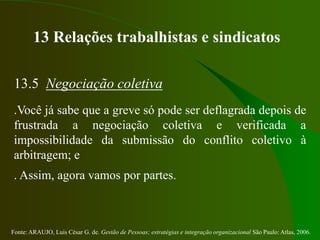 Fonte: ARAUJO, Luis César G. de. Gestão de Pessoas; estratégias e integração organizacional São Paulo: Atlas, 2006.
13 Relações trabalhistas e sindicatos
13.5 Negociação coletiva
.Você já sabe que a greve só pode ser deflagrada depois de
frustrada a negociação coletiva e verificada a
impossibilidade da submissão do conflito coletivo à
arbitragem; e
. Assim, agora vamos por partes.
 