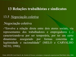 Fonte: ARAUJO, Luis César G. de. Gestão de Pessoas; estratégias e integração organizacional São Paulo: Atlas, 2006.
13 Relações trabalhistas e sindicatos
13.5 Negociação coletiva
.Negociação coletiva
-“Envolve a relação direta entre dois atores sociais, via
representantes dos trabalhadores e empregadores (...)
caracterizando-se por ser temporária, por ter um certo
dinamismo assegurado por formas concretas de
legitimidade e racionalidade” (MELO e CARVALHO
NETO, 1998);
 