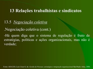 Fonte: ARAUJO, Luis César G. de. Gestão de Pessoas; estratégias e integração organizacional São Paulo: Atlas, 2006.
13 Relações trabalhistas e sindicatos
13.5 Negociação coletiva
.Negociação coletiva (cont.)
-Há quem diga que o sistema de regulação é fruto de
estratégias, políticas e ações organizacionais, mas não é
verdade;
 