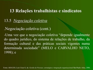 Fonte: ARAUJO, Luis César G. de. Gestão de Pessoas; estratégias e integração organizacional São Paulo: Atlas, 2006.
13 Relações trabalhistas e sindicatos
13.5 Negociação coletiva
.Negociação coletiva (cont.)
-Uma vez que a negociação coletiva “depende igualmente
do quadro jurídico, do sistema de relações de trabalho, da
formação cultural e das práticas sociais vigentes numa
determinada sociedade” (MELO e CARVALHO NETO,
1998); e
 
