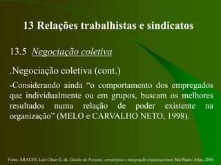 Fonte: ARAUJO, Luis César G. de. Gestão de Pessoas; estratégias e integração organizacional São Paulo: Atlas, 2006.
13 Relações trabalhistas e sindicatos
13.5 Negociação coletiva
.Negociação coletiva (cont.)
-Considerando ainda “o comportamento dos empregados
que individualmente ou em grupos, buscam os melhores
resultados numa relação de poder existente na
organização” (MELO e CARVALHO NETO, 1998).
 