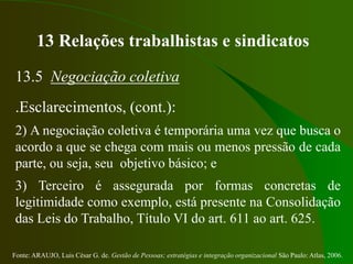 Fonte: ARAUJO, Luis César G. de. Gestão de Pessoas; estratégias e integração organizacional São Paulo: Atlas, 2006.
13 Relações trabalhistas e sindicatos
13.5 Negociação coletiva
.Esclarecimentos, (cont.):
2) A negociação coletiva é temporária uma vez que busca o
acordo a que se chega com mais ou menos pressão de cada
parte, ou seja, seu objetivo básico; e
3) Terceiro é assegurada por formas concretas de
legitimidade como exemplo, está presente na Consolidação
das Leis do Trabalho, Título VI do art. 611 ao art. 625.
 