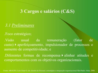 Fonte: ARAUJO, Luis César G. de. Gestão de Pessoas; estratégias e integração organizacional São Paulo: Atlas, 2006.
3 Cargos e salários (C&S)
3.1 Preliminares
.Foco estratégico;
.Visão usual da remuneração (fator de
custo)aperfeiçoamento, impulsionador de processos e
aumento de competitividade; e
.Diferentes formas de recompensaalinhar atitudes e
comportamentos com os objetivos organizacionais.
 