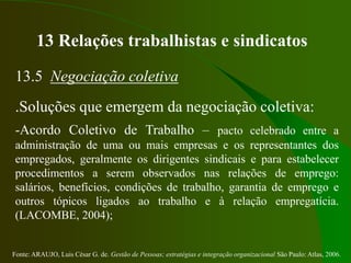 Fonte: ARAUJO, Luis César G. de. Gestão de Pessoas; estratégias e integração organizacional São Paulo: Atlas, 2006.
13 Relações trabalhistas e sindicatos
13.5 Negociação coletiva
.Soluções que emergem da negociação coletiva:
-Acordo Coletivo de Trabalho – pacto celebrado entre a
administração de uma ou mais empresas e os representantes dos
empregados, geralmente os dirigentes sindicais e para estabelecer
procedimentos a serem observados nas relações de emprego:
salários, benefícios, condições de trabalho, garantia de emprego e
outros tópicos ligados ao trabalho e à relação empregatícia.
(LACOMBE, 2004);
 