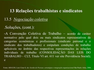 Fonte: ARAUJO, Luis César G. de. Gestão de Pessoas; estratégias e integração organizacional São Paulo: Atlas, 2006.
13 Relações trabalhistas e sindicatos
13.5 Negociação coletiva
.Soluções, (cont.):
-A Convenção Coletiva de Trabalho – acordo de caráter
normativo pelo qual dois ou mais sindicatos representativos de
categorias econômicas e profissionais (sindicato patronal e o
sindicato dos trabalhadores) e estipulam condições de trabalho
aplicáveis no âmbito das respectivas representações às relações
individuais de trabalho (CONSOLIDAÇÃO DAS LEIS DO
TRABALHO – CLT, Título VI art. 611 ver site Previdência Social);
e
 