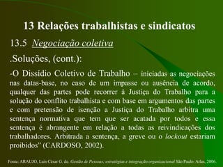Fonte: ARAUJO, Luis César G. de. Gestão de Pessoas; estratégias e integração organizacional São Paulo: Atlas, 2006.
13 Relações trabalhistas e sindicatos
13.5 Negociação coletiva
.Soluções, (cont.):
-O Dissídio Coletivo de Trabalho – iniciadas as negociações
nas datas-base, no caso de um impasse ou ausência de acordo,
qualquer das partes pode recorrer à Justiça do Trabalho para a
solução do conflito trabalhista e com base em argumentos das partes
e com pretensão de isenção a Justiça do Trabalho arbitra uma
sentença normativa que tem que ser acatada por todos e essa
sentença é abrangente em relação a todas as reivindicações dos
trabalhadores. Arbitrada a sentença, a greve ou o lockout estariam
proibidos” (CARDOSO, 2002).
 