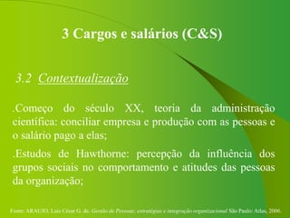 Fonte: ARAUJO, Luis César G. de. Gestão de Pessoas; estratégias e integração organizacional São Paulo: Atlas, 2006.
3 Cargos e salários (C&S)
3.2 Contextualização
.Começo do século XX, teoria da administração
científica: conciliar empresa e produção com as pessoas e
o salário pago a elas;
.Estudos de Hawthorne: percepção da influência dos
grupos sociais no comportamento e atitudes das pessoas
da organização;
 