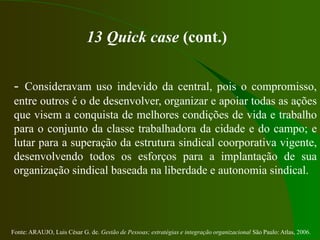 Fonte: ARAUJO, Luis César G. de. Gestão de Pessoas; estratégias e integração organizacional São Paulo: Atlas, 2006.
13 Quick case (cont.)
- Consideravam uso indevido da central, pois o compromisso,
entre outros é o de desenvolver, organizar e apoiar todas as ações
que visem a conquista de melhores condições de vida e trabalho
para o conjunto da classe trabalhadora da cidade e do campo; e
lutar para a superação da estrutura sindical coorporativa vigente,
desenvolvendo todos os esforços para a implantação de sua
organização sindical baseada na liberdade e autonomia sindical.
 