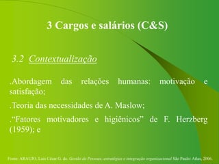 Fonte: ARAUJO, Luis César G. de. Gestão de Pessoas; estratégias e integração organizacional São Paulo: Atlas, 2006.
3 Cargos e salários (C&S)
3.2 Contextualização
.Abordagem das relações humanas: motivação e
satisfação;
.Teoria das necessidades de A. Maslow;
.“Fatores motivadores e higiênicos” de F. Herzberg
(1959); e
 