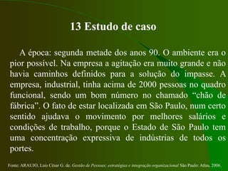 Fonte: ARAUJO, Luis César G. de. Gestão de Pessoas; estratégias e integração organizacional São Paulo: Atlas, 2006.
13 Estudo de caso
A época: segunda metade dos anos 90. O ambiente era o
pior possível. Na empresa a agitação era muito grande e não
havia caminhos definidos para a solução do impasse. A
empresa, industrial, tinha acima de 2000 pessoas no quadro
funcional, sendo um bom número no chamado “chão de
fábrica”. O fato de estar localizada em São Paulo, num certo
sentido ajudava o movimento por melhores salários e
condições de trabalho, porque o Estado de São Paulo tem
uma concentração expressiva de indústrias de todos os
portes.
 