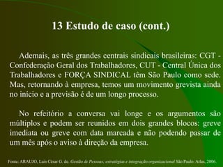 Fonte: ARAUJO, Luis César G. de. Gestão de Pessoas; estratégias e integração organizacional São Paulo: Atlas, 2006.
13 Estudo de caso (cont.)
Ademais, as três grandes centrais sindicais brasileiras: CGT -
Confederação Geral dos Trabalhadores, CUT - Central Única dos
Trabalhadores e FORÇA SINDICAL têm São Paulo como sede.
Mas, retornando à empresa, temos um movimento grevista ainda
no início e a previsão é de um longo processo.
No refeitório a conversa vai longe e os argumentos são
múltiplos e podem ser reunidos em dois grandes blocos: greve
imediata ou greve com data marcada e não podendo passar de
um mês após o aviso à direção da empresa.
 