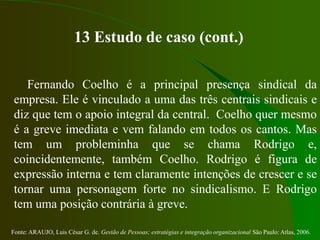Fonte: ARAUJO, Luis César G. de. Gestão de Pessoas; estratégias e integração organizacional São Paulo: Atlas, 2006.
13 Estudo de caso (cont.)
Fernando Coelho é a principal presença sindical da
empresa. Ele é vinculado a uma das três centrais sindicais e
diz que tem o apoio integral da central. Coelho quer mesmo
é a greve imediata e vem falando em todos os cantos. Mas
tem um probleminha que se chama Rodrigo e,
coincidentemente, também Coelho. Rodrigo é figura de
expressão interna e tem claramente intenções de crescer e se
tornar uma personagem forte no sindicalismo. E Rodrigo
tem uma posição contrária à greve.
 