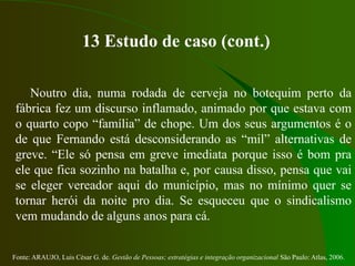 Fonte: ARAUJO, Luis César G. de. Gestão de Pessoas; estratégias e integração organizacional São Paulo: Atlas, 2006.
13 Estudo de caso (cont.)
Noutro dia, numa rodada de cerveja no botequim perto da
fábrica fez um discurso inflamado, animado por que estava com
o quarto copo “família” de chope. Um dos seus argumentos é o
de que Fernando está desconsiderando as “mil” alternativas de
greve. “Ele só pensa em greve imediata porque isso é bom pra
ele que fica sozinho na batalha e, por causa disso, pensa que vai
se eleger vereador aqui do município, mas no mínimo quer se
tornar herói da noite pro dia. Se esqueceu que o sindicalismo
vem mudando de alguns anos para cá.
 