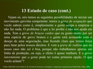 Fonte: ARAUJO, Luis César G. de. Gestão de Pessoas; estratégias e integração organizacional São Paulo: Atlas, 2006.
13 Estudo de caso (cont.)
Vejam só, nós temos as seguintes possibilidades de iniciar um
movimento grevista competente: temos a greve de ocupação que
vocês sabem como é, simplesmente a gente ocupa a empresa e
não faz nada. O problema é que a lei proíbe e não nos ajuda em
nada. Tem a greve de braços caídos que eu gosto muito por ser
uma espécie de greve branca e a gente está acenando com o
desejo de uma negociação, mas ficando claro que temos força
para lutar pelos nossos direitos. E vem a greve de rodízio que no
nosso caso não sei é boa, porque não trabalhamos apenas em
linha de produção, ou seja, o efeito é quase nenhum. E a greve
intermitente que a gente pode ter como primeira opção. O que
vocês acham”?
 