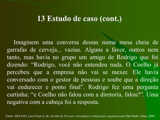 Fonte: ARAUJO, Luis César G. de. Gestão de Pessoas; estratégias e integração organizacional São Paulo: Atlas, 2006.
13 Estudo de caso (cont.)
Imaginem uma conversa dessas numa mesa cheia de
garrafas de cerveja... vazias. Alguns a favor, outros nem
tanto, mas havia no grupo um amigo de Rodrigo que foi
dizendo: “Rodrigo, você não entendeu nada. O Coelho já
percebeu que a empresa não vai se mexer. Ele havia
conversado com o gestor de pessoas e soube que a direção
vai endurecer e ponto final”. Rodrigo fez uma pergunta
curtinha: “e Coelho não falou com a diretoria, falou?”. Uma
negativa com a cabeça foi a resposta.
 