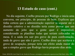 Fonte: ARAUJO, Luis César G. de. Gestão de Pessoas; estratégias e integração organizacional São Paulo: Atlas, 2006.
13 Estudo de caso (cont.)
No dia seguinte, Coelho procura por Rodrigo e inicia uma
conversa, em princípio, de pessoas do bem. Explicou que
tinha certeza que a administração superior ia segurar até o
dissídio coletivo e no dissídio teria como provar que um
aumento do jeito que a gente quer é impossível,
considerando as planilhas todas que seriam colocadas na
mesa. E a saída era sair pra greve de pura confrontação,
nada de greve que não é greve. Coelho disse que aceitava a
greve de ocupação, porque teria um efeito ainda maior do
que a simples greve que Rodrigo havia proposto dias atrás.
 