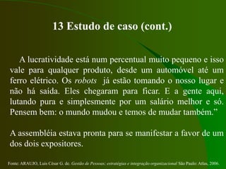 Fonte: ARAUJO, Luis César G. de. Gestão de Pessoas; estratégias e integração organizacional São Paulo: Atlas, 2006.
13 Estudo de caso (cont.)
A lucratividade está num percentual muito pequeno e isso
vale para qualquer produto, desde um automóvel até um
ferro elétrico. Os robots já estão tomando o nosso lugar e
não há saída. Eles chegaram para ficar. E a gente aqui,
lutando pura e simplesmente por um salário melhor e só.
Pensem bem: o mundo mudou e temos de mudar também.”
A assembléia estava pronta para se manifestar a favor de um
dos dois expositores.
 