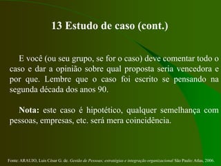 Fonte: ARAUJO, Luis César G. de. Gestão de Pessoas; estratégias e integração organizacional São Paulo: Atlas, 2006.
13 Estudo de caso (cont.)
E você (ou seu grupo, se for o caso) deve comentar todo o
caso e dar a opinião sobre qual proposta seria vencedora e
por que. Lembre que o caso foi escrito se pensando na
segunda década dos anos 90.
Nota: este caso é hipotético, qualquer semelhança com
pessoas, empresas, etc. será mera coincidência.
 