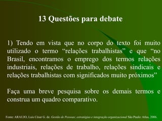Fonte: ARAUJO, Luis César G. de. Gestão de Pessoas; estratégias e integração organizacional São Paulo: Atlas, 2006.
13 Questões para debate
1) Tendo em vista que no corpo do texto foi muito
utilizado o termo “relações trabalhistas” e que “no
Brasil, encontramos o emprego dos termos relações
industriais, relações de trabalho, relações sindicais e
relações trabalhistas com significados muito próximos”
Faça uma breve pesquisa sobre os demais termos e
construa um quadro comparativo.
 