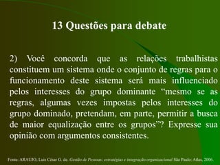 Fonte: ARAUJO, Luis César G. de. Gestão de Pessoas; estratégias e integração organizacional São Paulo: Atlas, 2006.
13 Questões para debate
2) Você concorda que as relações trabalhistas
constituem um sistema onde o conjunto de regras para o
funcionamento deste sistema será mais influenciado
pelos interesses do grupo dominante “mesmo se as
regras, algumas vezes impostas pelos interesses do
grupo dominado, pretendam, em parte, permitir a busca
de maior equalização entre os grupos”? Expresse sua
opinião com argumentos consistentes.
 