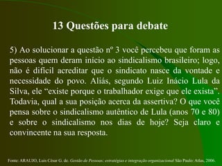 Fonte: ARAUJO, Luis César G. de. Gestão de Pessoas; estratégias e integração organizacional São Paulo: Atlas, 2006.
13 Questões para debate
5) Ao solucionar a questão nº 3 você percebeu que foram as
pessoas quem deram início ao sindicalismo brasileiro; logo,
não é difícil acreditar que o sindicato nasce da vontade e
necessidade do povo. Aliás, segundo Luiz Inácio Lula da
Silva, ele “existe porque o trabalhador exige que ele exista”.
Todavia, qual a sua posição acerca da assertiva? O que você
pensa sobre o sindicalismo autêntico de Lula (anos 70 e 80)
e sobre o sindicalismo nos dias de hoje? Seja claro e
convincente na sua resposta.
 