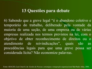 Fonte: ARAUJO, Luis César G. de. Gestão de Pessoas; estratégias e integração organizacional São Paulo: Atlas, 2006.
13 Questões para debate
6) Sabendo que a greve legal “é o abandono coletivo e
temporário do trabalho, deliberado pela vontade da
maioria de uma seção, de uma empresa ou de várias
empresas realizada nos termos previstos na lei, com o
objetivo de obter reconhecimento de direitos ou o
atendimento de reivindicações”, quais são as
procedências legais para que uma greve possa ser
considerada lícita? Não economize palavras.
 