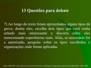Fonte: ARAUJO, Luis César G. de. Gestão de Pessoas; estratégias e integração organizacional São Paulo: Atlas, 2006.
13 Questões para debate
7) Ao longo do texto foram apresentados alguns tipos de
greve, dentre eles, escolha dois tipos que você tenha
achado mais interessante e discorra sobre eles
mencionando experiências reais. Aliás, se necessário for
e autorizado, pesquise sobre os tipos escolhidos e
organizações onde foram aplicadas.
 