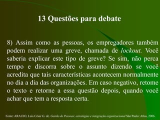 Fonte: ARAUJO, Luis César G. de. Gestão de Pessoas; estratégias e integração organizacional São Paulo: Atlas, 2006.
13 Questões para debate
8) Assim como as pessoas, os empregadores também
podem realizar uma greve, chamada de lockout. Você
saberia explicar este tipo de greve? Se sim, não perca
tempo e discorra sobre o assunto dizendo se você
acredita que tais características acontecem normalmente
no dia a dia das organizações. Em caso negativo, retome
o texto e retorne a essa questão depois, quando você
achar que tem a resposta certa.
 