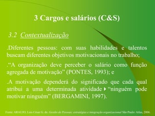 Fonte: ARAUJO, Luis César G. de. Gestão de Pessoas; estratégias e integração organizacional São Paulo: Atlas, 2006.
3 Cargos e salários (C&S)
3.2 Contextualização
.Diferentes pessoas: com suas habilidades e talentos
buscam diferentes objetivos motivacionais no trabalho;
.“A organização deve perceber o salário como função
agregada de motivação” (PONTES, 1993); e
.A motivação dependerá do significado que cada qual
atribui a uma determinada atividade“ninguém pode
motivar ninguém” (BERGAMINI, 1997).
 