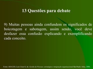 Fonte: ARAUJO, Luis César G. de. Gestão de Pessoas; estratégias e integração organizacional São Paulo: Atlas, 2006.
13 Questões para debate
9) Muitas pessoas ainda confundem os significados de
boicotagem e sabotagem, assim sendo, você deve
desfazer essa confusão explicando e exemplificando
cada conceito.
 