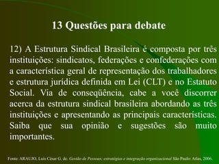 Fonte: ARAUJO, Luis César G. de. Gestão de Pessoas; estratégias e integração organizacional São Paulo: Atlas, 2006.
13 Questões para debate
12) A Estrutura Sindical Brasileira é composta por três
instituições: sindicatos, federações e confederações com
a característica geral de representação dos trabalhadores
e estrutura jurídica definida em Lei (CLT) e no Estatuto
Social. Via de conseqüência, cabe a você discorrer
acerca da estrutura sindical brasileira abordando as três
instituições e apresentando as principais características.
Saiba que sua opinião e sugestões são muito
importantes.
 