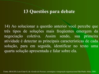 Fonte: ARAUJO, Luis César G. de. Gestão de Pessoas; estratégias e integração organizacional São Paulo: Atlas, 2006.
13 Questões para debate
14) Ao solucionar a questão anterior você percebe que
três tipos de soluções mais freqüentes emergem da
negociação coletiva. Assim sendo, sua primeira
atividade é detectar as principais características de cada
solução, para em seguida, identificar no texto uma
quarta solução apresentada e falar sobre ela.
 