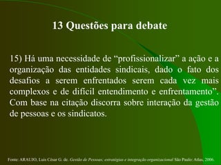 Fonte: ARAUJO, Luis César G. de. Gestão de Pessoas; estratégias e integração organizacional São Paulo: Atlas, 2006.
13 Questões para debate
15) Há uma necessidade de “profissionalizar” a ação e a
organização das entidades sindicais, dado o fato dos
desafios a serem enfrentados serem cada vez mais
complexos e de difícil entendimento e enfrentamento”.
Com base na citação discorra sobre interação da gestão
de pessoas e os sindicatos.
 