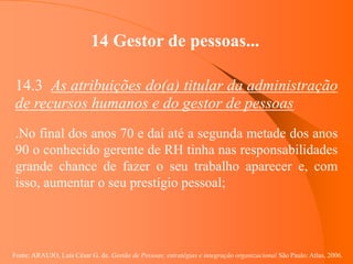 Fonte: ARAUJO, Luis César G. de. Gestão de Pessoas; estratégias e integração organizacional São Paulo: Atlas, 2006.
14 Gestor de pessoas...
14.3 As atribuições do(a) titular da administração
de recursos humanos e do gestor de pessoas
.No final dos anos 70 e daí até a segunda metade dos anos
90 o conhecido gerente de RH tinha nas responsabilidades
grande chance de fazer o seu trabalho aparecer e, com
isso, aumentar o seu prestígio pessoal;
 