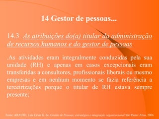 Fonte: ARAUJO, Luis César G. de. Gestão de Pessoas; estratégias e integração organizacional São Paulo: Atlas, 2006.
14 Gestor de pessoas...
14.3 As atribuições do(a) titular da administração
de recursos humanos e do gestor de pessoas
.As atividades eram integralmente conduzidas pela sua
unidade (RH) e apenas em casos excepcionais eram
transferidas a consultores, profissionais liberais ou mesmo
empresas e em nenhum momento se fazia referência a
terceirizações porque o titular de RH estava sempre
presente;
 