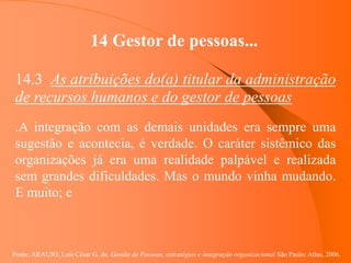 Fonte: ARAUJO, Luis César G. de. Gestão de Pessoas; estratégias e integração organizacional São Paulo: Atlas, 2006.
14 Gestor de pessoas...
14.3 As atribuições do(a) titular da administração
de recursos humanos e do gestor de pessoas
.A integração com as demais unidades era sempre uma
sugestão e acontecia, é verdade. O caráter sistêmico das
organizações já era uma realidade palpável e realizada
sem grandes dificuldades. Mas o mundo vinha mudando.
E muito; e
 