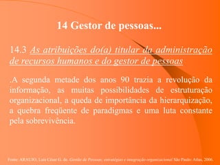 Fonte: ARAUJO, Luis César G. de. Gestão de Pessoas; estratégias e integração organizacional São Paulo: Atlas, 2006.
14 Gestor de pessoas...
14.3 As atribuições do(a) titular da administração
de recursos humanos e do gestor de pessoas
.A segunda metade dos anos 90 trazia a revolução da
informação, as muitas possibilidades de estruturação
organizacional, a queda de importância da hierarquização,
a quebra freqüente de paradigmas e uma luta constante
pela sobrevivência.
 