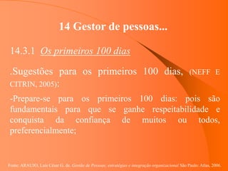 Fonte: ARAUJO, Luis César G. de. Gestão de Pessoas; estratégias e integração organizacional São Paulo: Atlas, 2006.
14 Gestor de pessoas...
14.3.1 Os primeiros 100 dias
.Sugestões para os primeiros 100 dias, (NEFF E
CITRIN, 2005):
-Prepare-se para os primeiros 100 dias: pois são
fundamentais para que se ganhe respeitabilidade e
conquista da confiança de muitos ou todos,
preferencialmente;
 