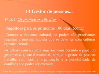 Fonte: ARAUJO, Luis César G. de. Gestão de Pessoas; estratégias e integração organizacional São Paulo: Atlas, 2006.
14 Gestor de pessoas...
14.3.1 Os primeiros 100 dias
.Sugestões para os primeiros 100 dias, (cont.):
-Comece a mudança cultural, se puder: não precisamos
registrar a máxima cautela que se deve ter com culturas
organizacionais;
-Ajuste-se com a chefia superior: considerando o papel do
gestor esse ajuste é essencial, porque o gestor de pessoas
trabalha com toda a organização e a possibilidade de
conflitos não poder ser excluída;
 