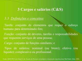 Fonte: ARAUJO, Luis César G. de. Gestão de Pessoas; estratégias e integração organizacional São Paulo: Atlas, 2006.
3 Cargos e salários (C&S)
3.3 Definições e conceitos
.Tarefa: conjunto de elementos que requer o esforço
humano para determinado fim;
.Função: conjunto de deveres, tarefas e responsabilidades
que requerem serviços de uma pessoa;
.Cargo: conjunto de funções similares; e
.Tipos de salários: nominal (ou bruto); efetivo (ou
líquido); complessivo ou profissional.
 