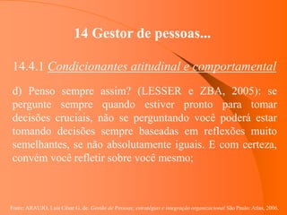 Fonte: ARAUJO, Luis César G. de. Gestão de Pessoas; estratégias e integração organizacional São Paulo: Atlas, 2006.
14 Gestor de pessoas...
14.4.1 Condicionantes atitudinal e comportamental
d) Penso sempre assim? (LESSER e ZBA, 2005): se
pergunte sempre quando estiver pronto para tomar
decisões cruciais, não se perguntando você poderá estar
tomando decisões sempre baseadas em reflexões muito
semelhantes, se não absolutamente iguais. E com certeza,
convém você refletir sobre você mesmo;
 