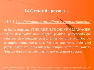 Fonte: ARAUJO, Luis César G. de. Gestão de Pessoas; estratégias e integração organizacional São Paulo: Atlas, 2006.
14 Gestor de pessoas...
14.4.1 Condicionantes atitudinal e comportamental
e) Saiba impactar (THE RESULTS-DRIVEN MANAGER,
2005): desenvolva uma imagem positiva, percebendo que
está em desvantagem pense, antes de uma reunião, por
exemplo, numa coisa boa. Vá aos encontros onde você
pensa estar em desvantagem sempre com um sorriso.
Sorriso abre portas, até mesmo nos encontros sociais;
 