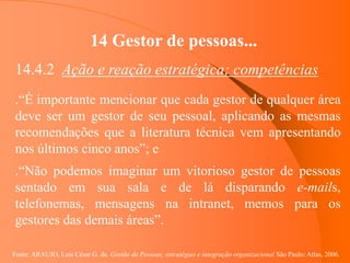 Fonte: ARAUJO, Luis César G. de. Gestão de Pessoas; estratégias e integração organizacional São Paulo: Atlas, 2006.
14 Gestor de pessoas...
14.4.2 Ação e reação estratégica; competências
.“É importante mencionar que cada gestor de qualquer área
deve ser um gestor de seu pessoal, aplicando as mesmas
recomendações que a literatura técnica vem apresentando
nos últimos cinco anos”; e
.“Não podemos imaginar um vitorioso gestor de pessoas
sentado em sua sala e de lá disparando e-mails,
telefonemas, mensagens na intranet, memos para os
gestores das demais áreas”.
 
