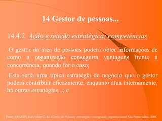 Fonte: ARAUJO, Luis César G. de. Gestão de Pessoas; estratégias e integração organizacional São Paulo: Atlas, 2006.
14 Gestor de pessoas...
14.4.2 Ação e reação estratégica; competências
.O gestor da área de pessoas poderá obter informações de
como a organização conseguirá vantagens frente à
concorrência, quando for o caso;
.Esta seria uma típica estratégia de negócio que o gestor
poderá contribuir eficazmente, enquanto atua internamente,
há outras estratégias...; e
 