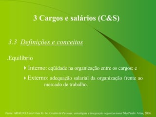 Fonte: ARAUJO, Luis César G. de. Gestão de Pessoas; estratégias e integração organizacional São Paulo: Atlas, 2006.
3 Cargos e salários (C&S)
3.3 Definições e conceitos
.Equilíbrio
Interno: eqüidade na organização entre os cargos; e
Externo: adequação salarial da organização frente ao
mercado de trabalho.
 