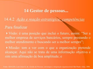 Fonte: ARAUJO, Luis César G. de. Gestão de Pessoas; estratégias e integração organizacional São Paulo: Atlas, 2006.
14 Gestor de pessoas...
14.4.2 Ação e reação estratégica; competências
.Para finalizar
Visão: é uma posição que inclui o futuro, assim: “Ser a
melhor empresa de serviços bancários, sempre prestando o
melhor atendimento e buscando ser a melhor sempre”;
Missão: tem a ver com o que a organização pretende
alcançar. Aqui não se trata de uma informação objetiva e
sim uma afirmação de boa amplitude; e
 
