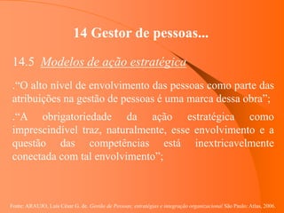 Fonte: ARAUJO, Luis César G. de. Gestão de Pessoas; estratégias e integração organizacional São Paulo: Atlas, 2006.
14 Gestor de pessoas...
14.5 Modelos de ação estratégica
.“O alto nível de envolvimento das pessoas como parte das
atribuições na gestão de pessoas é uma marca dessa obra”;
.“A obrigatoriedade da ação estratégica como
imprescindível traz, naturalmente, esse envolvimento e a
questão das competências está inextricavelmente
conectada com tal envolvimento”;
 